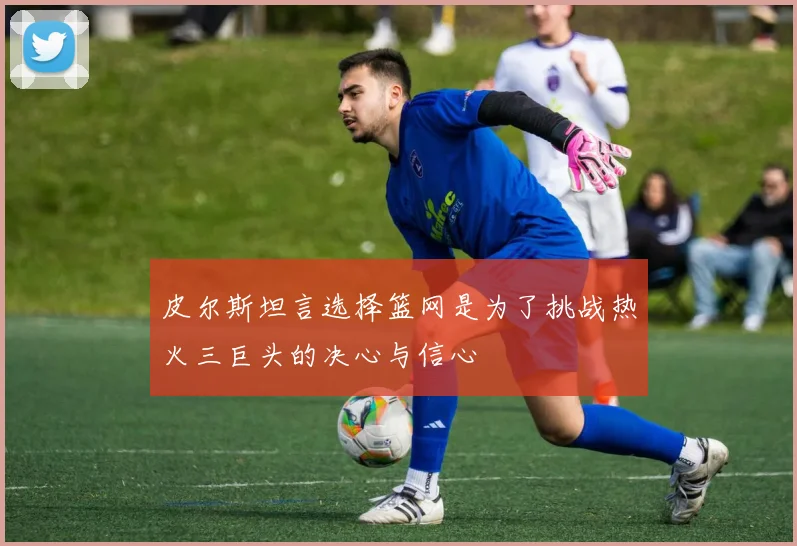 皮尔斯坦言选择篮网是为了挑战热火三巨头的决心与信心
