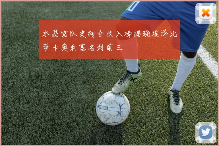 水晶宫队史转会收入榜揭晓埃泽比萨卡奥利塞名列前三