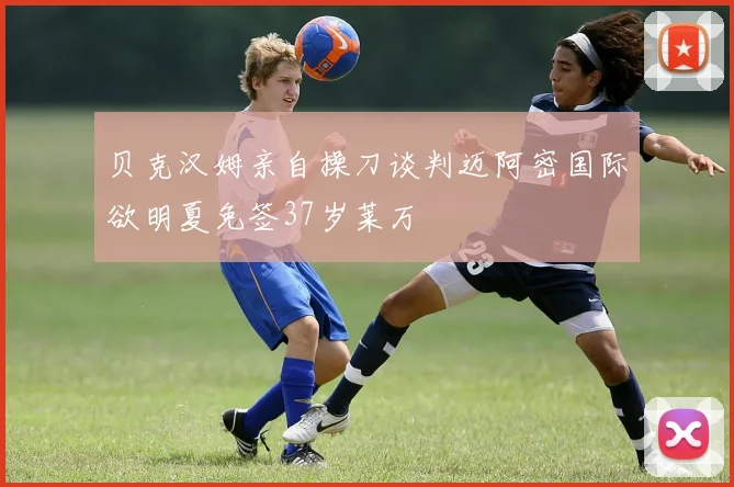 贝克汉姆亲自操刀谈判迈阿密国际欲明夏免签37岁莱万