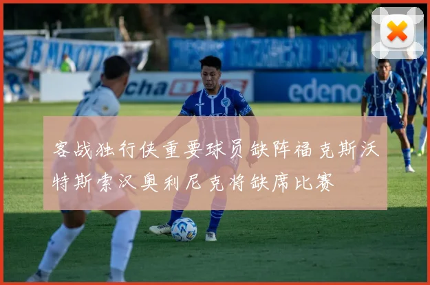 客战独行侠重要球员缺阵福克斯沃特斯索汉奥利尼克将缺席比赛