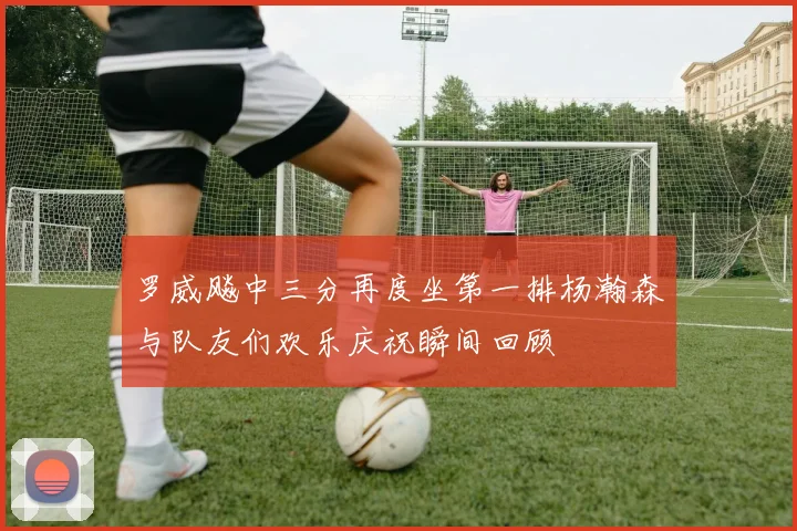 罗威飚中三分再度坐第一排杨瀚森与队友们欢乐庆祝瞬间回顾