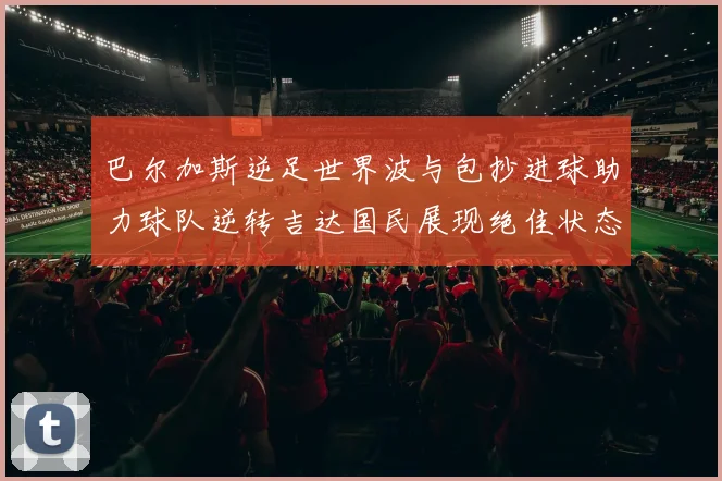 巴尔加斯逆足世界波与包抄进球助力球队逆转吉达国民展现绝佳状态