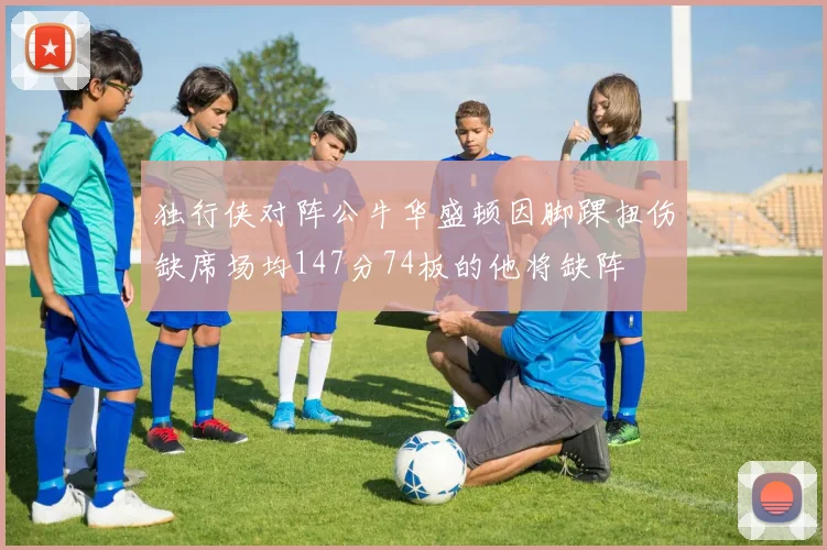 独行侠对阵公牛华盛顿因脚踝扭伤缺席场均147分74板的他将缺阵