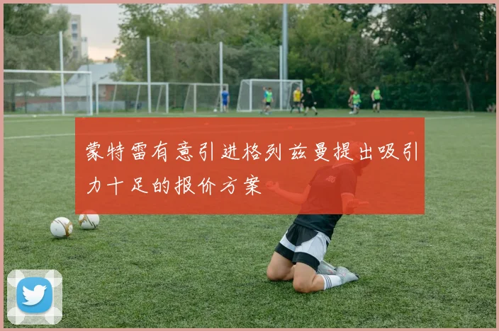 蒙特雷有意引进格列兹曼提出吸引力十足的报价方案