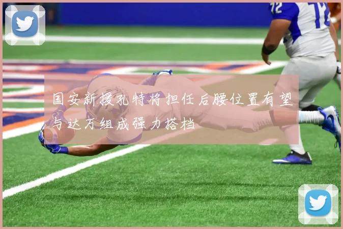 国安新援孔特将担任后腰位置有望与达万组成强力搭档