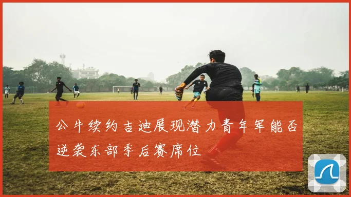 公牛续约吉迪展现潜力青年军能否逆袭东部季后赛席位